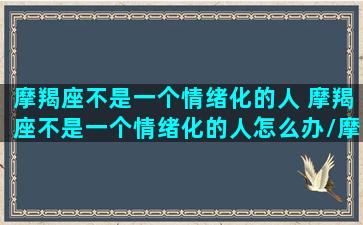 摩羯座不是一个情绪化的人 摩羯座不是一个情绪化的人怎么办/摩羯座不是一个情绪化的人 摩羯座不是一个情绪化的人怎么办-我的网站